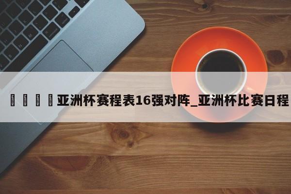 ??亞洲杯賽程表16強對陣_亞洲杯比賽日程